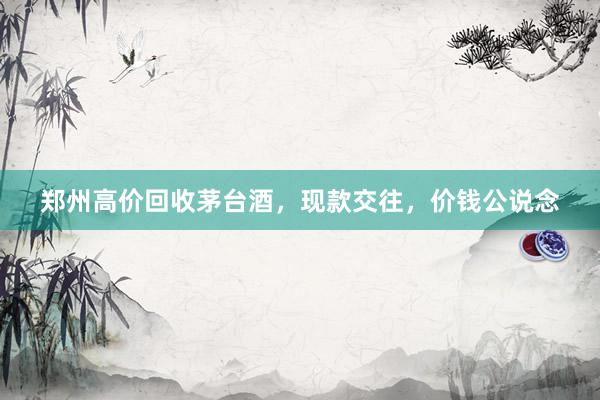 郑州高价回收茅台酒，现款交往，价钱公说念